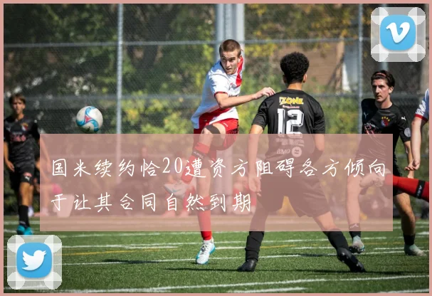国米续约恰20遭资方阻碍各方倾向于让其合同自然到期