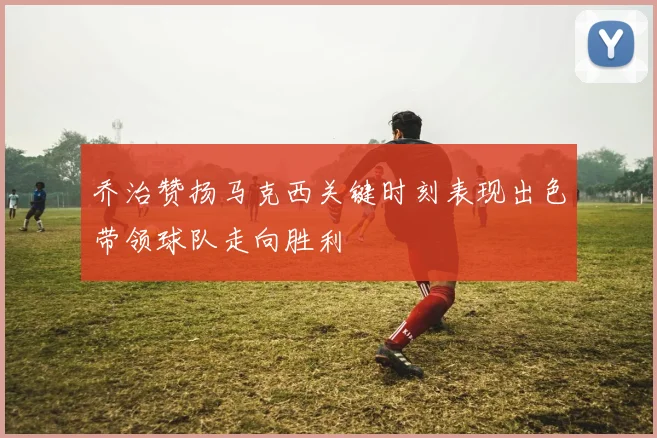 乔治赞扬马克西关键时刻表现出色带领球队走向胜利