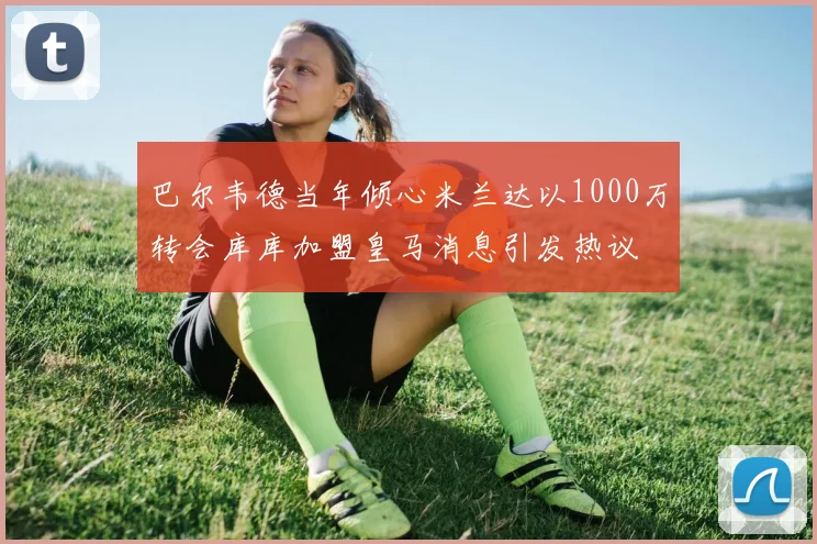 巴尔韦德当年倾心米兰达以1000万转会库库加盟皇马消息引发热议