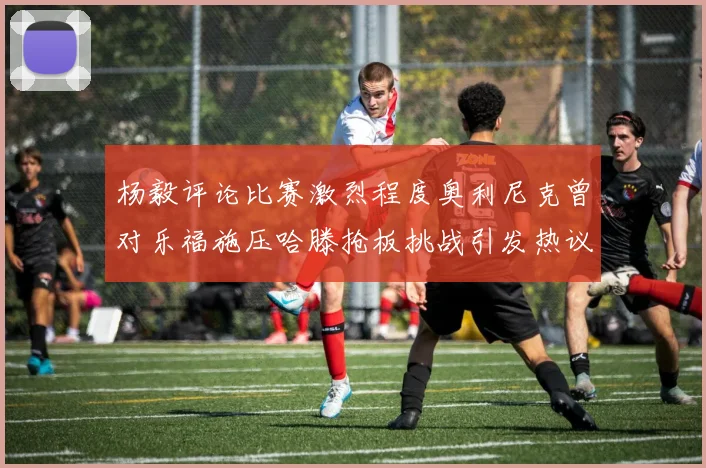 杨毅评论比赛激烈程度奥利尼克曾对乐福施压哈滕抢板挑战引发热议