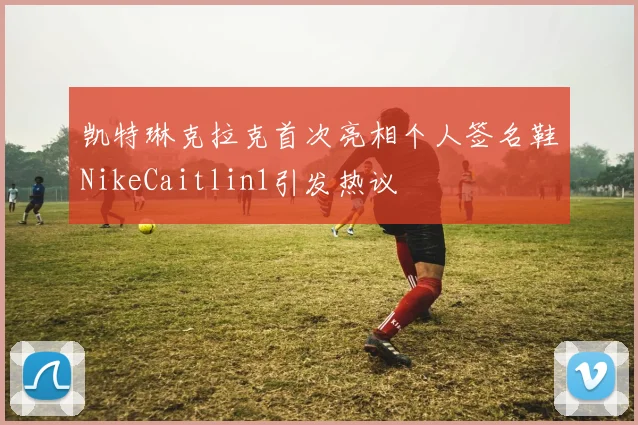 凯特琳克拉克首次亮相个人签名鞋NikeCaitlin1引发热议