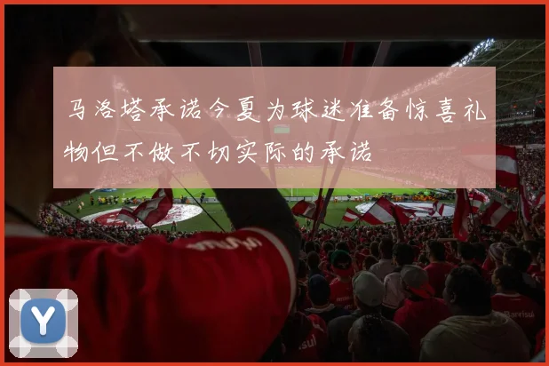 马洛塔承诺今夏为球迷准备惊喜礼物但不做不切实际的承诺