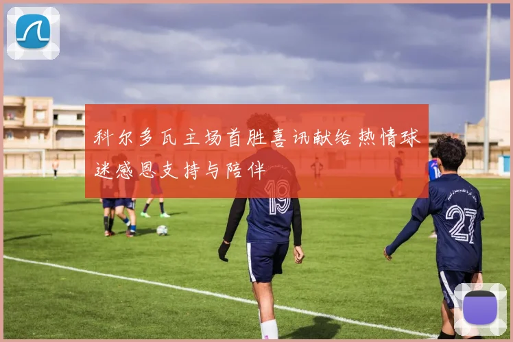科尔多瓦主场首胜喜讯献给热情球迷感恩支持与陪伴