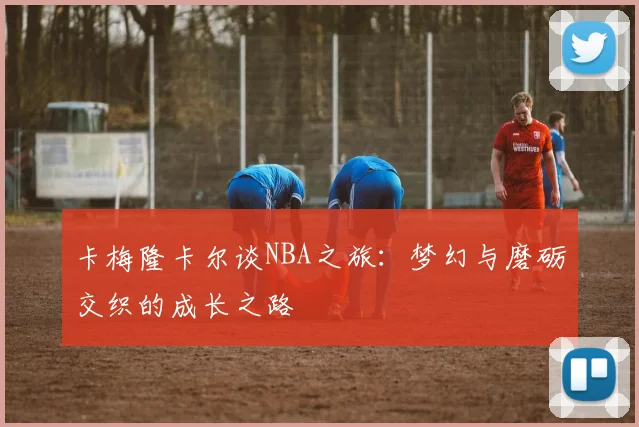 卡梅隆卡尔谈NBA之旅：梦幻与磨砺交织的成长之路