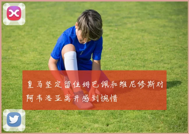 皇马坚定留住姆巴佩和维尼修斯对阿韦洛亚离开感到惋惜