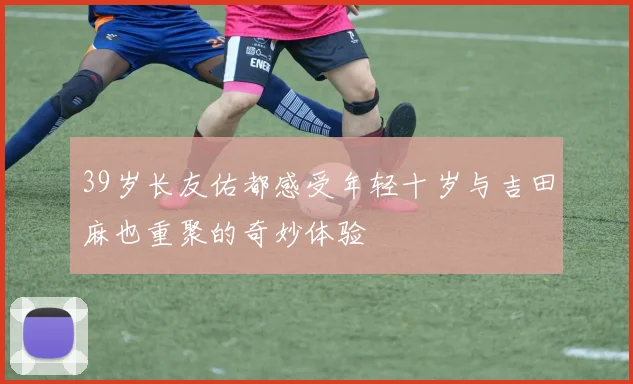 39岁长友佑都感受年轻十岁与吉田麻也重聚的奇妙体验