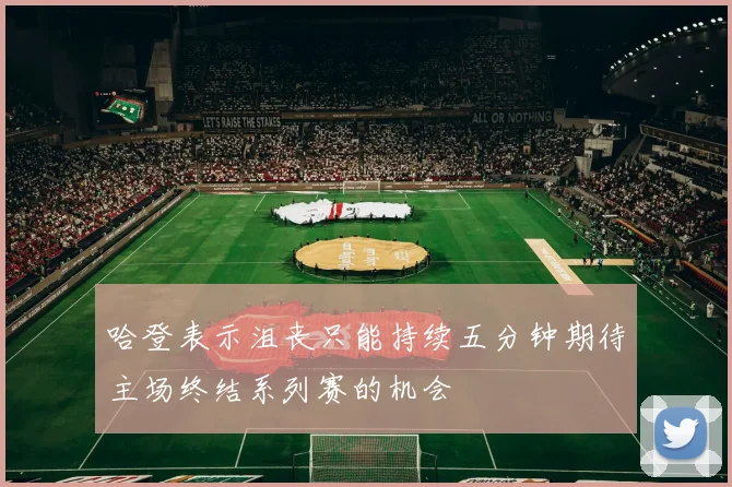 哈登表示沮丧只能持续五分钟期待主场终结系列赛的机会