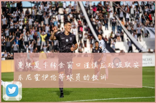 曼联夏季转会窗口谨慎应对吸取安东尼霍伊伦等球员的教训