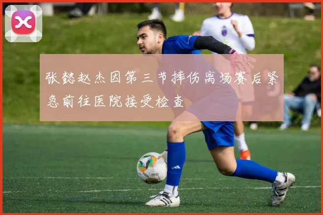 张懿赵杰因第三节摔伤离场赛后紧急前往医院接受检查